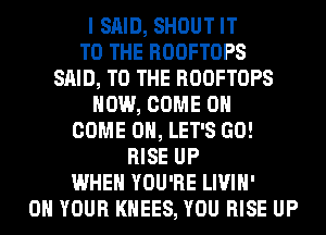 I SAID, SHOUT IT
TO THE ROOFTOPS
SAID, TO THE ROOFTOPS

HOW, COME ON

COME ON, LET'S GO!

RISE UP
WHEN YOU'RE LIVIH'
ON YOUR KHEES, YOU RISE UP