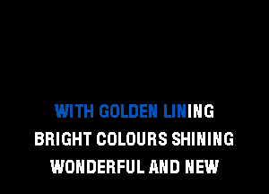 WITH GOLDEN LINING
BRIGHT COLOURS SHINING
WONDERFUL AND NEW