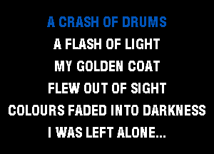 A CRASH 0F DRUMS
A FLASH OF LIGHT
MY GOLDEN COAT
FLEW OUT OF SIGHT
COLOURS FADED INTO DARKNESS
I WAS LEFT ALONE...