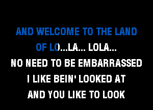 AND WELCOME TO THE LAND
OF L0...LA... LOLA...
NO NEED TO BE EMBARRASSED
I LIKE BEIH' LOOKED AT
AND YOU LIKE TO LOOK