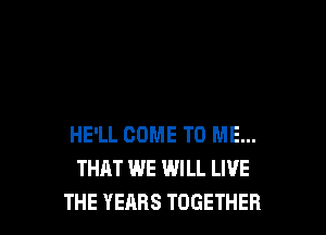 HE'LL COME TO ME...
THAT WE WILL LIVE
THE YEARS TOGETHER