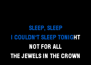 SLEEP, SLEEP

I COULDN'T SLEEP TONIGHT
NOT FOR ALL

THE JEWELS IN THE CROWN