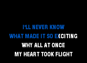 I'LL NEVER KN 0W
WHAT MADE IT SO EXCITING
WHY ALL AT ONCE
MY HEART TOOK FLIGHT