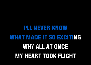 I'LL NEVER KN 0W
WHAT MADE IT SO EXCITING
WHY ALL AT ONCE
MY HEART TOOK FLIGHT