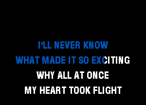 I'LL NEVER KN 0W
WHAT MADE IT SO EXCITING
WHY ALL AT ONCE
MY HEART TOOK FLIGHT