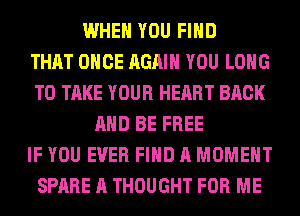 WHEN YOU FIND
THAT ONCE AGAIN YOU LONG
TO TAKE YOUR HEART BACK
AND BE FREE
IF YOU EVER FIND A MOMENT
SPARE A THOUGHT FOR ME