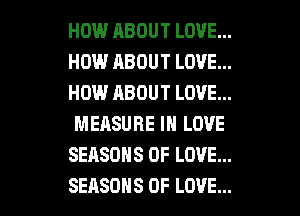 HOW RBOUT LOVE...
HOW ABOUT LOVE...
HOW ABOUT LOVE...
MEASURE IN LOVE

SEASONS OF LOVE...

SEASONS OF LOVE... l