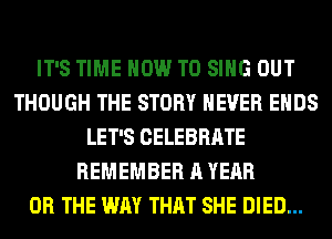 IT'S TIME HOW TO SING OUT
THOUGH THE STORY NEVER ENDS
LET'S CELEBRATE
REMEMBER A YEAR
OR THE WAY THAT SHE DIED...