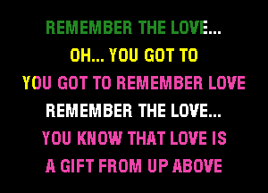 REMEMBER THE LOVE...
0H... YOU GOT TO
YOU GOT TO REMEMBER LOVE
REMEMBER THE LOVE...
YOU KN 0W THAT LOVE IS
A GIFT FROM UP ABOVE