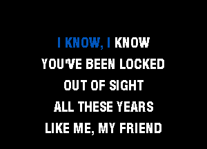 I KNOW, I KNOW
YOU'VE BEEN LOCKED

OUT OF SIGHT
ALL THESE YEARS
LIKE ME, MY FRIEND