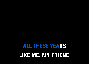 ALL THESE YEARS
LIKE ME, MY FRIEND