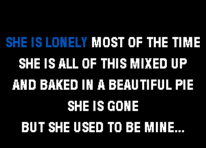 SHE IS LONELY MOST OF THE TIME
SHE IS ALL OF THIS MIXED UP
AND BAKED IN A BERUTIFUL PIE
SHE IS GONE
BUT SHE USED TO BE MINE...