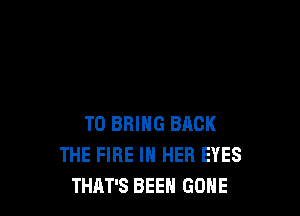TO BRING BACK
THE FIRE IN HER EYES
THAT'S BEEN GONE