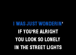 IWAS JUST WONDERIH'
IF YOU'RE ALRIGHT
YOU LOOK SO LONELY

IN THE STREET LIGHTS l