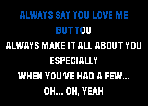 ALWAYS SAY YOU LOVE ME
BUT YOU
ALWAYS MAKE IT ALL ABOUT YOU
ESPECIALLY
WHEN YOU'VE HAD A FEW...
0H... OH, YEAH