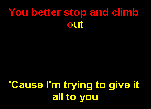 You better stop and climb
out

'Cause I'm trying to give it
all to you