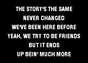 THE STORY'S THE SAME
NEVER CHANGED
WE'VE BEEN HERE BEFORE
YEAH, WE TRY TO BE FRIENDS
BUT IT ENDS
UP BEIH' MUCH MORE