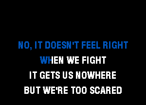 H0, IT DOESN'T FEEL RIGHT
WHEN WE FIGHT
IT GETS US NOWHERE
BUT WE'RE T00 SCARED