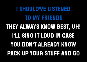 I SHOULD'UE LISTEHED
TO MY FRIENDS
THEY ALWAYS KNOW BEST, UH!
I'LL SING IT LOUD IN CASE
YOU DON'T ALREADY KNOW
PACK UP YOUR STUFF AND GO