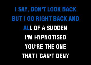 I SAY, DON'T LOOK BACK
BUT I GO RIGHT BACK MID
HLL 0F 11 SUDDEN
I'M HYPNOTISED
YOU'RE THE ONE
THAT I CAN'T DENY