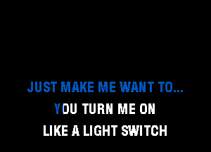 JUST MAKE ME WANT TO...
YOU TURN ME ON
LIKE A LIGHT SWITCH