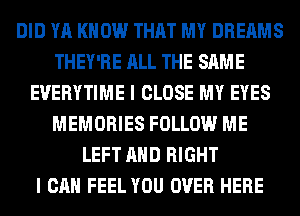 DID YA KNOW THAT MY DREAMS
THEY'RE ALL THE SAME
EVERYTIME I CLOSE MY EYES
MEMORIES FOLLOW ME
LEFT AND RIGHT
I CAN FEEL YOU OVER HERE