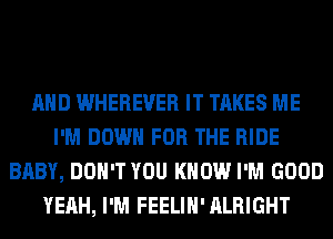 AND WHEREVER IT TAKES ME
I'M DOWN FOR THE RIDE
BABY, DON'T YOU KNOW I'M GOOD
YEAH, I'M FEELIH' ALRIGHT