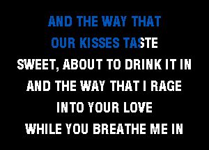 AND THE WAY THAT
OUR KISSES TASTE
SWEET, ABOUT T0 DRINK IT IN
AND THE WAY THAT I RAGE
INTO YOUR LOVE
WHILE YOU BREATHE ME IN