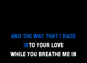 AND THE WAY THAT I RAGE
INTO YOUR LOVE
WHILE YOU BREATHE ME IN