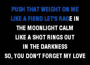 PUSH THAT WEIGHT 0 ME
LIKE A FIEHD LET'S RAGE IN
THE MOONLIGHT CALM
LIKE A SHOT RINGS OUT
IN THE DARKNESS
SO, YOU DON'T FORGET MY LOVE