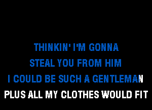 THIHKIH' I'M GONNA
STEAL YOU FROM HIM
I COULD BE SUCH A GENTLEMAH
PLUS ALL MY CLOTHES WOULD FIT