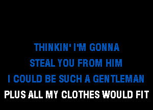 THIHKIH' I'M GONNA
STEAL YOU FROM HIM
I COULD BE SUCH A GENTLEMAH
PLUS ALL MY CLOTHES WOULD FIT