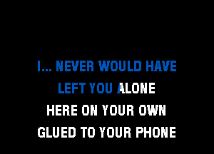 I... NEVER WOULD HAVE
LEFT YOU ALONE
HERE ON YOUR OWN

GLUED TO YOUR PHONE l