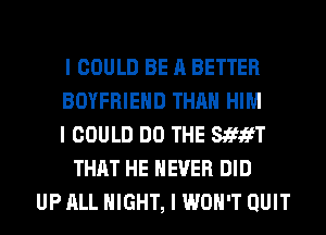 I COULD BE A BETTER
BOYFRIEND THAN HIM
I COULD DO THE SthEfT
THAT HE NEVER DID
UP ALL NIGHT, I WON'T QUIT