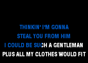 THIHKIH' I'M GONNA
STEAL YOU FROM HIM
I COULD BE SUCH A GENTLEMAH
PLUS ALL MY CLOTHES WOULD FIT