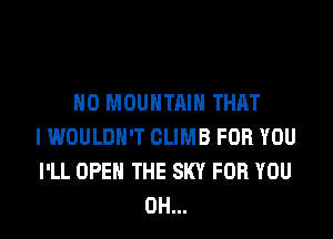 H0 MOUNTAIN THAT

I WOULDN'T CLIMB FOR YOU
I'LL OPEN THE SKY FOR YOU
0H...