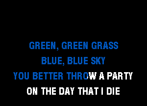GREEN, GREEN GRASS
BLUE, BLUE SKY
YOU BETTER THROW A PARTY
ON THE DAY THATI DIE