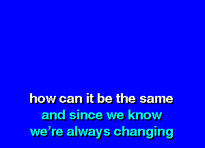 how can it be the same
and since we know
we,re always changing
