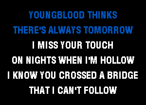 YOUHGBLOOD THINKS
THERE'S ALWAYS TOMORROW
I MISS YOUR TOUCH
0 NIGHTS WHEN I'M HOLLOW
I KNOW YOU CROSSED A BRIDGE
THAT I CAN'T FOLLOW