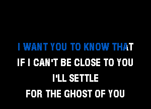 I WANT YOU TO KNOW THAT
IF I CAN'T BE CLOSE TO YOU
I'LL SETTLE
FOR THE GHOST OF YOU