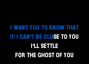 I WANT YOU TO KNOW THAT
IF I CAN'T BE CLOSE TO YOU
I'LL SETTLE
FOR THE GHOST OF YOU