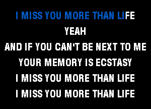 I MISS YOU MORE THAN LIFE
YEAH
MID IF YOU CAN'T BE NEXT TO ME
YOUR MEMORY IS ECSTASY
I MISS YOU MORE THAN LIFE
I MISS YOU MORE THAN LIFE