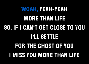 WOAH, YEAH-YEAH
MORE THAN LIFE
80, IF I CAN'T GET CLOSE TO YOU
I'LL SETTLE
FOR THE GHOST OF YOU
I MISS YOU MORE THAN LIFE