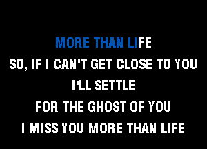 MORE THAN LIFE
80, IF I CAN'T GET CLOSE TO YOU
I'LL SETTLE
FOR THE GHOST OF YOU
I MISS YOU MORE THAN LIFE