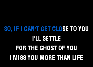 SO, IF I CAN'T GET CLOSE TO YOU
I'LL SETTLE
FOR THE GHOST OF YOU
I MISS YOU MORE THAN LIFE