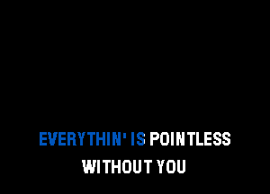EVERYTHIN' IS POIHTLESS
WITHOUT YOU