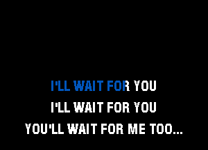 I'LL WAIT FOR YOU
I'LL WAIT FOR YOU
YOU'LL WAIT FOR ME TOO...