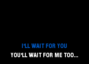 I'LL WAIT FOR YOU
YOU'LL WAIT FOR ME TOO...