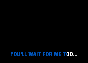 YOU'LL WAIT FOR ME TOO...