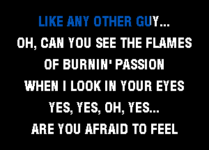 LIKE ANY OTHER GUY...
0H, CAN YOU SEE THE FLAMES
0F BURHIH' PASSION
WHEN I LOOK IN YOUR EYES
YES, YES, 0H, YES...

ARE YOU AFRAID T0 FEEL